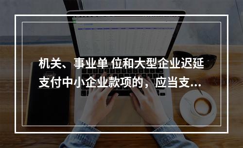 机关、事业单 位和大型企业迟延支付中小企业款项的，应当支付逾