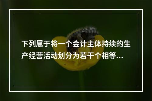 下列属于将一个会计主体持续的生产经营活动划分为若干个相等的会