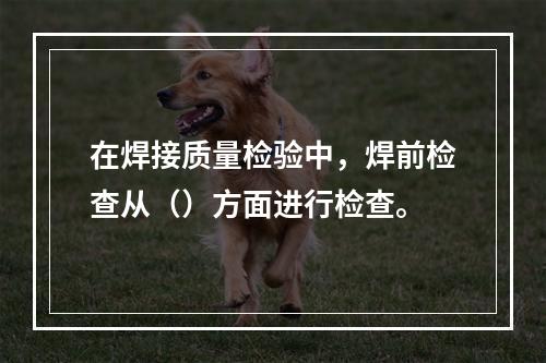 在焊接质量检验中，焊前检查从（）方面进行检查。