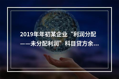 2019年年初某企业“利润分配——未分配利润”科目贷方余额为