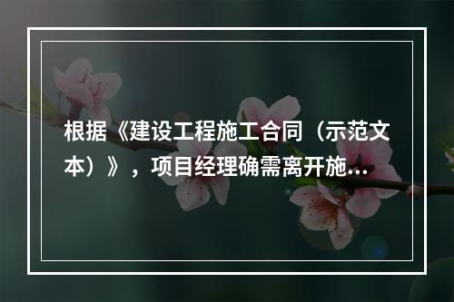 根据《建设工程施工合同（示范文本）》，项目经理确需离开施工现