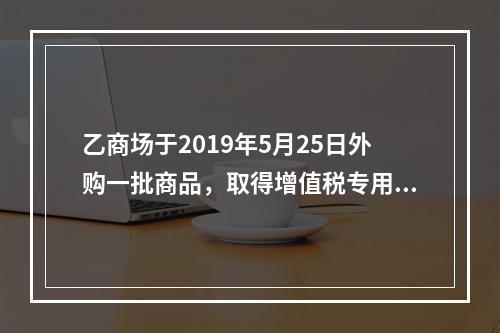 乙商场于2019年5月25日外购一批商品，取得增值税专用发票