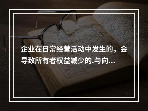 企业在日常经营活动中发生的，会导致所有者权益减少的.与向所有