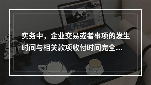 实务中，企业交易或者事项的发生时间与相关款项收付时间完全一致