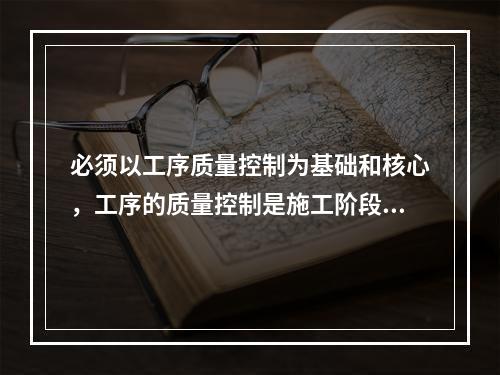 必须以工序质量控制为基础和核心，工序的质量控制是施工阶段质量