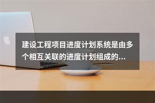 建设工程项目进度计划系统是由多个相互关联的进度计划组成的系统