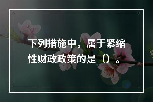 下列措施中，属于紧缩性财政政策的是（）。