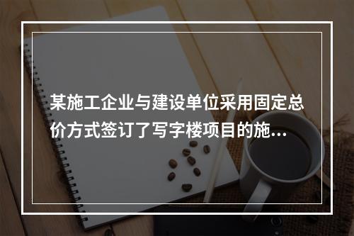 某施工企业与建设单位采用固定总价方式签订了写字楼项目的施工总