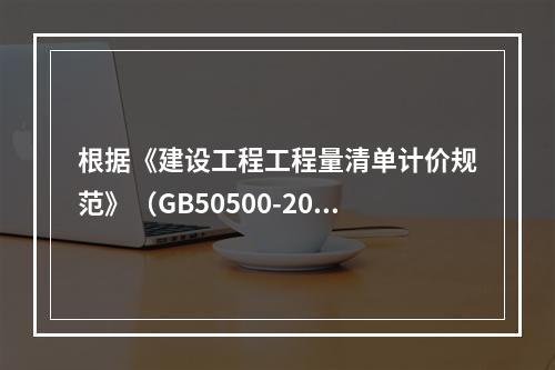 根据《建设工程工程量清单计价规范》（GB50500-2013