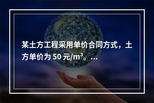 某土方工程采用单价合同方式，土方单价为 50 元/m³。清单