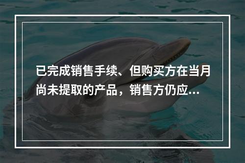 已完成销售手续、但购买方在当月尚未提取的产品，销售方仍应作为