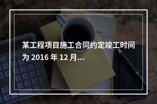 某工程项目施工合同约定竣工时间为 2016 年 12 月 3