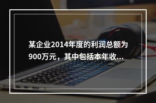 某企业2014年度的利润总额为900万元，其中包括本年收到的