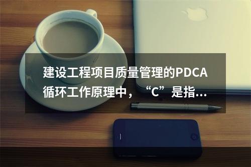 建设工程项目质量管理的PDCA循环工作原理中，“C”是指（　