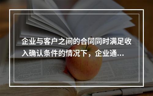 企业与客户之间的合同同时满足收入确认条件的情况下，企业通常应