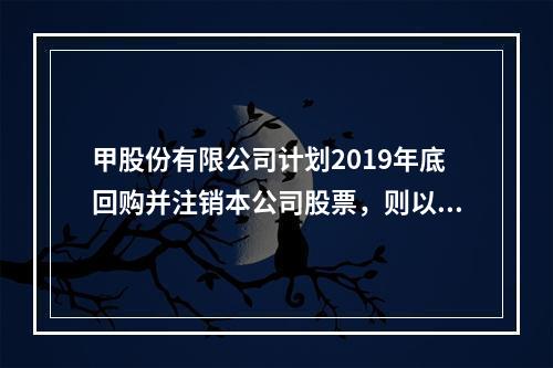 甲股份有限公司计划2019年底回购并注销本公司股票，则以下说