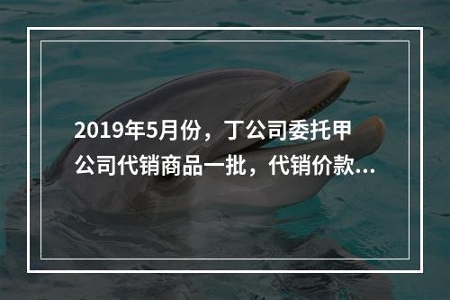 2019年5月份，丁公司委托甲公司代销商品一批，代销价款为3