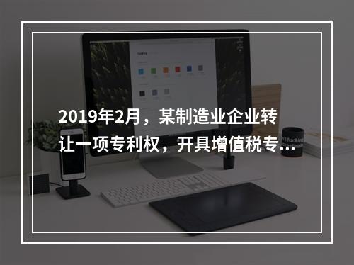 2019年2月，某制造业企业转让一项专利权，开具增值税专用发