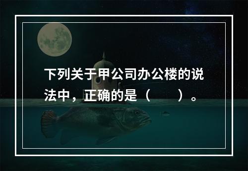 下列关于甲公司办公楼的说法中，正确的是（　　）。