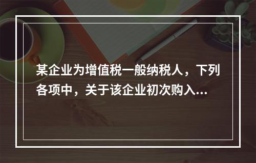 某企业为增值税一般纳税人，下列各项中，关于该企业初次购入增值