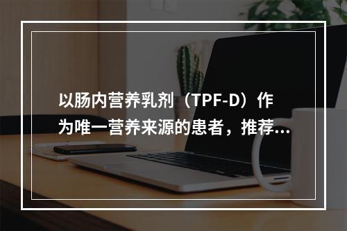 以肠内营养乳剂（TPF-D）作为唯一营养来源的患者，推荐剂量