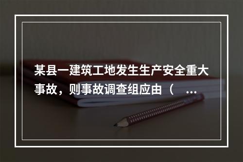 某县一建筑工地发生生产安全重大事故，则事故调查组应由（　）负