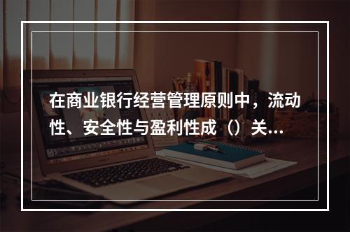 在商业银行经营管理原则中，流动性、安全性与盈利性成（）关系。