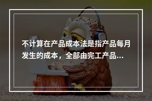 不计算在产品成本法是指产品每月发生的成本，全部由完工产品负担