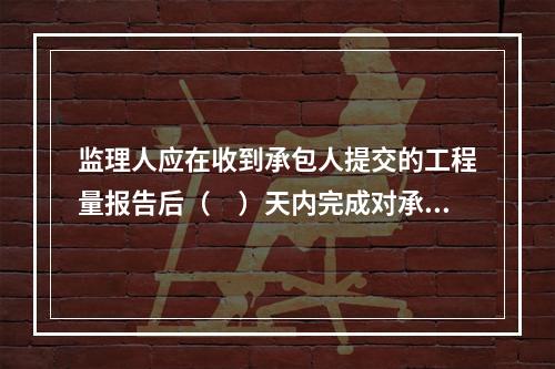 监理人应在收到承包人提交的工程量报告后（　）天内完成对承包人