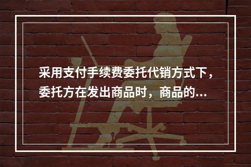 采用支付手续费委托代销方式下，委托方在发出商品时，商品的控制