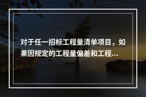 对于任一招标工程量清单项目，如果因规定的工程量偏差和工程变更