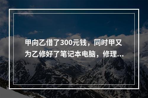 甲向乙借了300元钱，同时甲又为乙修好了笔记本电脑，修理费恰