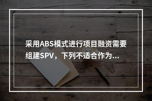 采用ABS模式进行项目融资需要组建SPV，下列不适合作为SP