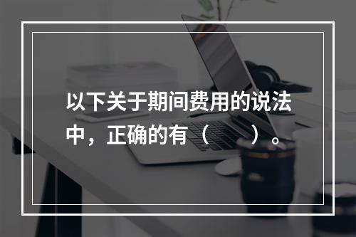 以下关于期间费用的说法中，正确的有（　　）。