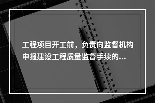 工程项目开工前，负责向监督机构申报建设工程质量监督手续的单位