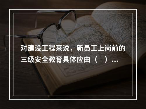 对建设工程来说，新员工上岗前的三级安全教育具体应由（　）负责