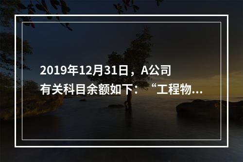 2019年12月31日，A公司有关科目余额如下：“工程物资”