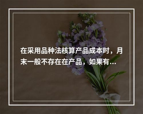 在采用品种法核算产品成本时，月末一般不存在在产品，如果有在产