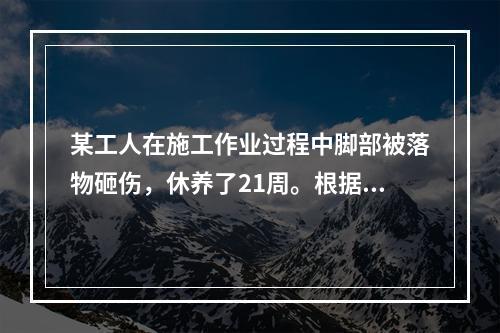 某工人在施工作业过程中脚部被落物砸伤，休养了21周。根据《企