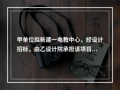 甲单位拟新建一电教中心，经设计招标，由乙设计院承担该项目设计