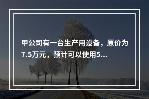 甲公司有一台生产用设备，原价为7.5万元，预计可以使用5年，