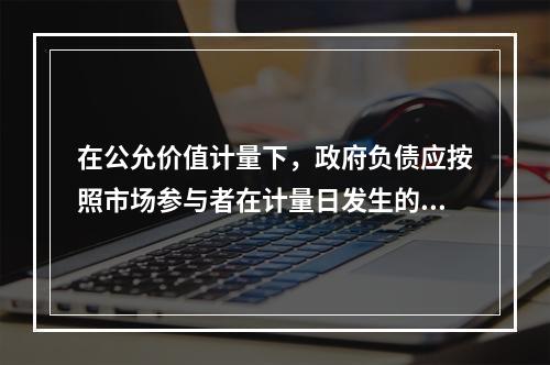 在公允价值计量下，政府负债应按照市场参与者在计量日发生的有序