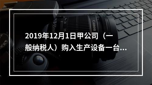 2019年12月1日甲公司（一般纳税人）购入生产设备一台，支