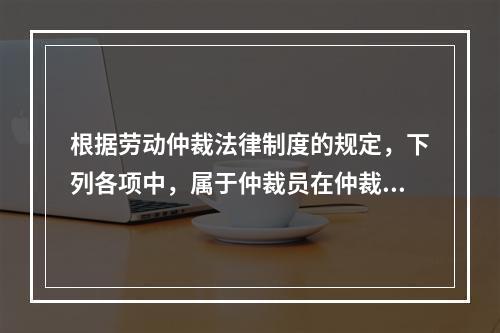 根据劳动仲裁法律制度的规定，下列各项中，属于仲裁员在仲裁劳动