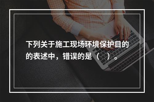 下列关于施工现场环境保护目的的表述中，错误的是（　）。