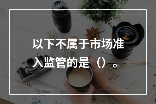 以下不属于市场准入监管的是（）。