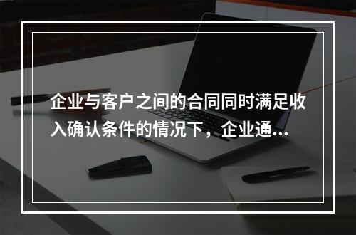 企业与客户之间的合同同时满足收入确认条件的情况下，企业通常应