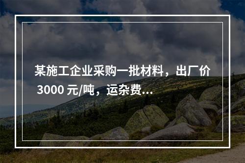 某施工企业采购一批材料，出厂价 3000 元/吨，运杂费是材