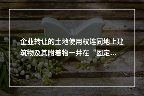 企业转让的土地使用权连同地上建筑物及其附着物一并在“固定资产