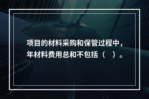 项目的材料采购和保管过程中，年材料费用总和不包括（　）。